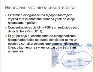 HIPOGONADISMO HIPOGONADOTRÓPICO 
 El término hipogonadismo hipogonadotrópico 
implica que la anomalía primaria yace en el eje 
hipotálamo-hipófisis. 
 Concentraciones de LH y FSH son reducidas pero 
detectables (<5 mUI/ml). 
 El grupo bajo el encabezado de hipogonadismo 
hipogonadotrópico se puede considerar como un 
espectro con alteraciones que generan disfunción 
lútea, oligomenorrea y, en los casos más graves, 
amenorrea 
 