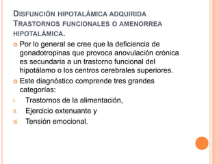 DISFUNCIÓN HIPOTALÁMICA ADQUIRIDA 
TRASTORNOS FUNCIONALES O AMENORREA 
HIPOTALÁMICA. 
 Por lo general se cree que la deficiencia de 
gonadotropinas que provoca anovulación crónica 
es secundaria a un trastorno funcional del 
hipotálamo o los centros cerebrales superiores. 
 Este diagnóstico comprende tres grandes 
categorías: 
I. Trastornos de la alimentación, 
II. Ejercicio extenuante y 
III. Tensión emocional. 
 