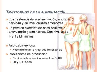 TRASTORNOS DE LA ALIMENTACIÓN. 
 Los trastornos de la alimentación, anorexia 
nerviosa y bulimia, causan amenorrea. 
 La perdida excesiva de peso conlleva a 
anovulación y amenorrea. Con niveles de 
FSH y LH normal 
 Anorexia nerviosa : 
 Peso inferior al 15% del que corresponde 
 Mecanismo de produccion: 
 Perdida de la secrecion pulsatil de GnRH 
 LH y FSH bajos 
 