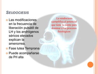 SEUDOCIESIS 
La seudociesis 
ejemplifica el potencial 
que tiene la mente para 
dominar a los procesos 
fisiológicos 
 Las modificaciones 
en la frecuencia de 
liberación pulsátil de 
LH y los andrógenos 
séricos elevados 
explican la 
amenorrea. 
 Fase lutea Temprana 
 Puede acompañarse 
de Prl alta 
 