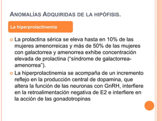 ANOMALÍAS ADQUIRIDAS DE LA HIPÓFISIS. 
La hiperprolactinemia 
 La prolactina sérica se eleva hasta en 10% de las 
mujeres amenorreicas y más de 50% de las mujeres 
con galactorrea y amenorrea exhibe concentración 
elevada de prolactina (“síndrome de galactorrea-amenorrea”). 
 La hiperprolactinemia se acompaña de un incremento 
reflejo en la producción central de dopamina, que 
altera la función de las neuronas con GnRH, interfiere 
en la retroalimentación negativa de E2 e interfiere en 
la acción de las gonadotropinas 
 