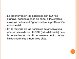 o La amenorrea en las pacientes con SOP se 
atribuye, cuando menos en parte, a los efectos 
atróficos de los andrógenos sobre la proliferación 
endometrial. 
 En la mayoría de las pacientes se observa una 
relación elevada de LH:FSH (más del doble) pero 
la concentración de LH permanece dentro de los 
límites normales o normales altos. 
 