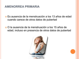 AMENORREA PRIMARIA 
 Es ausencia de la menstruación a los 13 años de edad 
cuando carece de otros datos de pubertad 
 O la ausencia de la menstruación a los 15 años de 
edad, incluso en presencia de otros datos de pubertad 
 