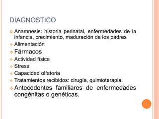 DIAGNOSTICO 
 Anamnesis: historia perinatal, enfermedades de la 
infancia, crecimiento, maduración de los padres 
 Alimentación 
 Fármacos 
 Actividad física 
 Stress 
 Capacidad olfatoria 
 Tratamientos recibidos: cirugía, quimioterapia. 
 Antecedentes familiares de enfermedades 
congénitas o genéticas. 
 