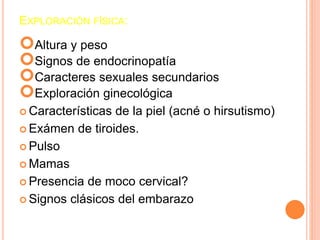 EXPLORACIÓN FÍSICA: 
Altura y peso 
Signos de endocrinopatía 
Caracteres sexuales secundarios 
Exploración ginecológica 
 Características de la piel (acné o hirsutismo) 
Exámen de tiroides. 
 Pulso 
Mamas 
 Presencia de moco cervical? 
 Signos clásicos del embarazo 
 