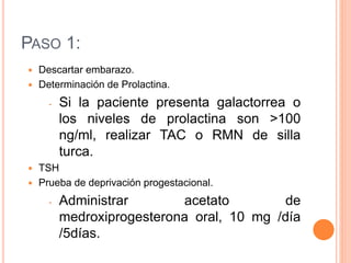 PASO 1: 
 Descartar embarazo. 
 Determinación de Prolactina. 
- Si la paciente presenta galactorrea o 
los niveles de prolactina son >100 
ng/ml, realizar TAC o RMN de silla 
turca. 
 TSH 
 Prueba de deprivación progestacional. 
- Administrar acetato de 
medroxiprogesterona oral, 10 mg /día 
/5días. 
 