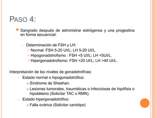 PASO 4: 
 
Sangrado después de administrar estrógenos y una progestina 
en forma secuencial: 
– Determinación de FSH y LH: 
Normal: FSH 5-20 UI/L; LH 5-20 UI/L. 
Hipogonadotrofismo : FSH <5 UI/L; LH <5UI/L. 
Hipergonadotrofismo: FSH >20 UI/L; LH >40 UI/L. 
Interpretación de los niveles de gonadotrofinas: 
– Estado normal o hipogonadotrófico: 
 Síndrome de Sheehan. 
 Lesiones tumorales, traumáticas o infecciosas de hipófisis o 
hipotálamo (Solicitar TAC o RMN). 
– Estado hipergonadotrófico: 
 Falla ovárica (Solicitar cariotipo) 
 