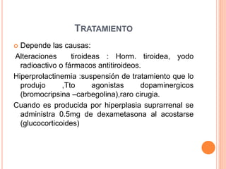 TRATAMIENTO 
 Depende las causas: 
Alteraciones tiroideas : Horm. tiroidea, yodo 
radioactivo o fármacos antitiroideos. 
Hiperprolactinemia :suspensión de tratamiento que lo 
produjo ,Tto agonistas dopaminergicos 
(bromocripsina –carbegolina),raro cirugia. 
Cuando es producida por hiperplasia suprarrenal se 
administra 0.5mg de dexametasona al acostarse 
(glucocorticoides) 
 