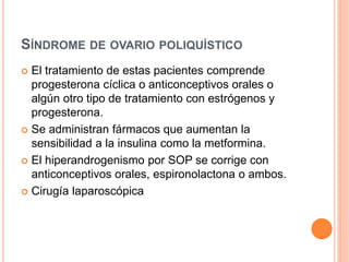 SÍNDROME DE OVARIO POLIQUÍSTICO 
 El tratamiento de estas pacientes comprende 
progesterona cíclica o anticonceptivos orales o 
algún otro tipo de tratamiento con estrógenos y 
progesterona. 
 Se administran fármacos que aumentan la 
sensibilidad a la insulina como la metformina. 
 El hiperandrogenismo por SOP se corrige con 
anticonceptivos orales, espironolactona o ambos. 
 Cirugía laparoscópica 
 