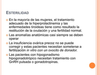 ESTERILIDAD 
 En la mayoría de las mujeres, el tratamiento 
adecuado de la hiperprolactinemia y las 
enfermedades tiroideas tiene como resultado la 
restitución de la ovulación y una fertilidad normal. 
 Las anomalías anatómicas casi siempre se deben 
operar 
 La insuficiencia ovárica precoz no se puede 
corregir y estas pacientes necesitan someterse a 
fertilización in vitro con un ovocito de donador. 
 Las pacientes con hipogonadismo 
hipogonadotrópico necesitan tratamiento con 
GnRH pulsada o gonadotropinas. 
 