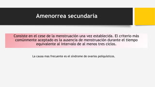 Amenorrea secundaria
Consiste en el cese de la menstruación una vez establecida. El criterio más
comúnmente aceptado es la ausencia de menstruación durante el tiempo
equivalente al intervalo de al menos tres ciclos.
La causa mas frecuente es el síndrome de ovarios poliquísticos.
 