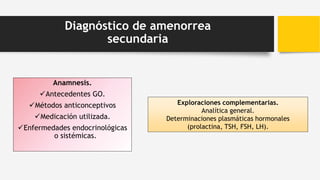 Diagnóstico de amenorrea
secundaria
Anamnesis.
Antecedentes GO.
Métodos anticonceptivos
Medicación utilizada.
Enfermedades endocrinológicas
o sistémicas.
Exploraciones complementarias.
Analítica general.
Determinaciones plasmáticas hormonales
(prolactina, TSH, FSH, LH).
 