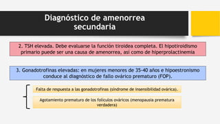 Diagnóstico de amenorrea
secundaria
2. TSH elevada. Debe evaluarse la función tiroidea completa. El hipotiroidismo
primario puede ser una causa de amenorrea, así como de hiperprolactinemia
3. Gonadotrofinas elevadas: en mujeres menores de 35-40 años e hipoestronismo
conduce al diagnóstico de fallo ovárico prematuro (FOP).
Agotamiento prematuro de los folículos ováricos (menopausia prematura
verdadera)
Falta de respuesta a las gonadotrofinas (síndrome de insensibilidad ovárica).
 