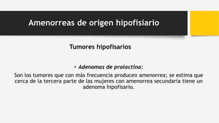 Tumores hipofisarios
• Adenomas de prolactina:
Son los tumores que con más frecuencia producen amenorrea; se estima que
cerca de la tercera parte de las mujeres con amenorrea secundaria tiene un
adenoma hipofisario.
Amenorreas de origen hipofisiario
 