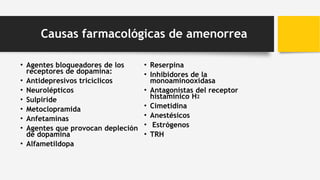 Causas farmacológicas de amenorrea
• Agentes bloqueadores de los
receptores de dopamina:
• Antidepresivos tricíclicos
• Neurolépticos
• Sulpiride
• Metoclopramida
• Anfetaminas
• Agentes que provocan depleción
de dopamina
• Alfametildopa
• Reserpina
• Inhibidores de la
monoaminooxidasa
• Antagonistas del receptor
histamínico H2
• Cimetidina
• Anestésicos
• Estrógenos
• TRH
 