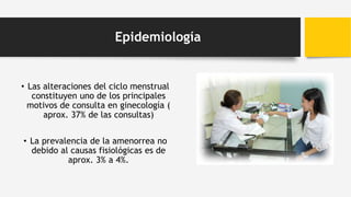 Epidemiología
• Las alteraciones del ciclo menstrual
constituyen uno de los principales
motivos de consulta en ginecología (
aprox. 37% de las consultas)
• La prevalencia de la amenorrea no
debido al causas fisiológicas es de
aprox. 3% a 4%.
 