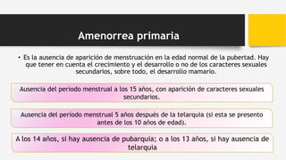 Amenorrea primaria
• Es la ausencia de aparición de menstruación en la edad normal de la pubertad. Hay
que tener en cuenta el crecimiento y el desarrollo o no de los caracteres sexuales
secundarios, sobre todo, el desarrollo mamario.
Ausencia del período menstrual a los 15 años, con aparición de caracteres sexuales
secundarios.
Ausencia del período menstrual 5 años después de la telarquia (si esta se presento
antes de los 10 años de edad).
A los 14 años, si hay ausencia de pubarquia; o a los 13 años, si hay ausencia de
telarquia
 
