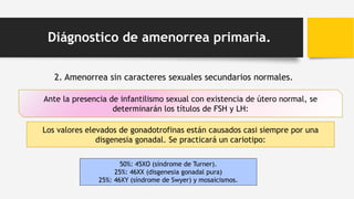 2. Amenorrea sin caracteres sexuales secundarios normales.
Ante la presencia de infantilismo sexual con existencia de útero normal, se
determinarán los títulos de FSH y LH:
Los valores elevados de gonadotrofinas están causados casi siempre por una
disgenesia gonadal. Se practicará un cariotipo:
Diágnostico de amenorrea primaria.
50%: 45XO (síndrome de Turner).
25%: 46XX (disgenesia gonadal pura)
25%: 46XY (síndrome de Swyer) y mosaicismos.
 