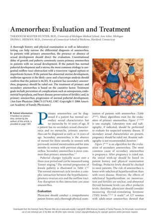 Amenorrhea: Evaluation and Treatment
TARANNUM MASTER-HUNTER, M.D., University of Michigan Medical School, Ann Arbor, Michigan
DIANA L. HEIMAN, M.D., University of Connecticut School of Medicine, Hartford, Connecticut
P
rimary amenorrhea can be diag-
nosed if a patient has normal sec-
ondary sexual characteristics but
no menarche by 16 years of age. If
a patient has no secondary sexual character-
istics and no menarche, primary amenor-
rhea can be diagnosed as early as 14 years of
age. Secondary amenorrhea is the absence
of menses for three months in women with
previously normal menstruation and for nine
months in women with previous oligomen-
orrhea. Secondary amenorrhea is more com-
mon than primary amenorrhea.1-3
Pubertal changes typically occur over a
three-year period and can be measured using
Tanner staging.4
The normal progression of
female puberty is illustrated in Table 1.4,5
The normal menstrual cycle involves a com-
plex interaction between the hypothalamic-
pituitary-ovarian axis and the outflow tract.
Any disruption in this interaction can cause
amenorrhea.
Evaluation
Physicians should conduct a comprehensive
patient history and a thorough physical exam-
ination of patients with amenorrhea (Table
22,6-8
). Many algorithms exist for the evalu-
ation of primary amenorrhea; Figure 11,7,9,10
is one example. Laboratory tests and radi-
ography, if indicated, should be performed
to evaluate for suspected systemic disease. If
secondary sexual characteristics are present,
pregnancy should be ruled out. Routine radi-
ography is not recommended, however.7
Figure 21-3,6
is an algorithm for the evalu-
ation of secondary amenorrhea. The most
common cause of secondary amenorrhea
is pregnancy. After pregnancy is ruled out,
the initial work-up should be based on
patient history and physical examination
findings. Prolactin levels should be checked
in most patients. The risk of amenorrhea is
lower with subclinical hypothyroidism than
with overt disease. However, the effects of
subclinical hypothyroidism on menstrua-
tion and fertility are unclear, and abnormal
thyroid hormone levels can affect prolactin
levels; therefore, physicians should consider
measuring thyroid-stimulating hormone
(TSH) levels.3,11,12
A study13
of 127 women
with adult-onset amenorrhea showed that
A thorough history and physical examination as well as laboratory
testing can help narrow the differential diagnosis of amenorrhea.
In patients with primary amenorrhea, the presence or absence of
sexual development should direct the evaluation. Constitutional
delay of growth and puberty commonly causes primary amenorrhea
in patients with no sexual development. If the patient has normal
pubertal development and a uterus, the most common etiology is con-
genital outflow tract obstruction with a transverse vaginal septum or
imperforate hymen. If the patient has abnormal uterine development,
müllerian agenesis is the likely cause and a karyotype analysis should
confirm that the patient is 46,XX. If a patient has secondary amenor-
rhea, pregnancy should be ruled out. The treatment of primary and
secondary amenorrhea is based on the causative factor. Treatment
goals include prevention of complications such as osteoporosis, endo-
metrial hyperplasia, and heart disease; preservation of fertility; and, in
primary amenorrhea, progression of normal pubertal development.
(Am Fam Physician 2006;73:1374-82, 1387. Copyright © 2006 Ameri-
can Academy of Family Physicians.)
Patient information:
A handout on amenor-
rhea, written by the
authors of this article, is
provided on page 1387.
ILLUSTRATIONBYJOANBECK
Downloaded from the American Family Physician Web site at www.aafp.org/afp. Copyright© 2006 American Academy of Family Physicians. For the private, noncommercial
use of one individual user of the Web site. All other rights reserved. Contact copyrights@aafp.org for copyright questions and/or permission requests.
 