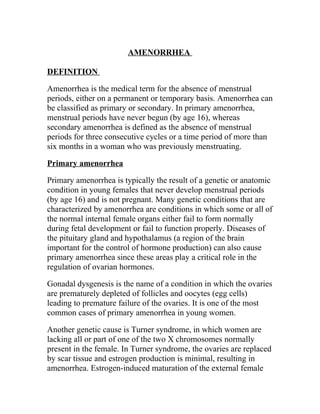AMENORRHEA

DEFINITION

Amenorrhea is the medical term for the absence of menstrual
periods, either on a permanent or temporary basis. Amenorrhea can
be classified as primary or secondary. In primary amenorrhea,
menstrual periods have never begun (by age 16), whereas
secondary amenorrhea is defined as the absence of menstrual
periods for three consecutive cycles or a time period of more than
six months in a woman who was previously menstruating.

Primary amenorrhea

Primary amenorrhea is typically the result of a genetic or anatomic
condition in young females that never develop menstrual periods
(by age 16) and is not pregnant. Many genetic conditions that are
characterized by amenorrhea are conditions in which some or all of
the normal internal female organs either fail to form normally
during fetal development or fail to function properly. Diseases of
the pituitary gland and hypothalamus (a region of the brain
important for the control of hormone production) can also cause
primary amenorrhea since these areas play a critical role in the
regulation of ovarian hormones.

Gonadal dysgenesis is the name of a condition in which the ovaries
are prematurely depleted of follicles and oocytes (egg cells)
leading to premature failure of the ovaries. It is one of the most
common cases of primary amenorrhea in young women.

Another genetic cause is Turner syndrome, in which women are
lacking all or part of one of the two X chromosomes normally
present in the female. In Turner syndrome, the ovaries are replaced
by scar tissue and estrogen production is minimal, resulting in
amenorrhea. Estrogen-induced maturation of the external female
 