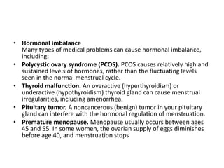 • Hormonal imbalance
  Many types of medical problems can cause hormonal imbalance,
  including:
• Polycystic ovary syndrome (PCOS). PCOS causes relatively high and
  sustained levels of hormones, rather than the fluctuating levels
  seen in the normal menstrual cycle.
• Thyroid malfunction. An overactive (hyperthyroidism) or
  underactive (hypothyroidism) thyroid gland can cause menstrual
  irregularities, including amenorrhea.
• Pituitary tumor. A noncancerous (benign) tumor in your pituitary
  gland can interfere with the hormonal regulation of menstruation.
• Premature menopause. Menopause usually occurs between ages
  45 and 55. In some women, the ovarian supply of eggs diminishes
  before age 40, and menstruation stops
 