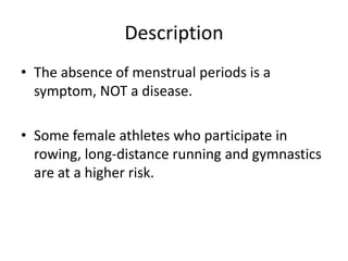 Description
• The absence of menstrual periods is a
  symptom, NOT a disease.

• Some female athletes who participate in
  rowing, long-distance running and gymnastics
  are at a higher risk.
 