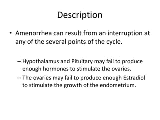 Description
• Amenorrhea can result from an interruption at
  any of the several points of the cycle.

  – Hypothalamus and Pituitary may fail to produce
    enough hormones to stimulate the ovaries.
  – The ovaries may fail to produce enough Estradiol
    to stimulate the growth of the endometrium.
 