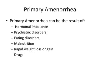 Primary Amenorrhea
• Primary Amenorrhea can be the result of:
  – Hormonal imbalance
  – Psychiatric disorders
  – Eating disorders
  – Malnutrition
  – Rapid weight loss or gain
  – Drugs
 