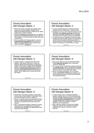 04.11.2014 
3 
CChhrroonniicc AAnnoovvuullaattiioonn 
wwiitthh EEssttrrooggeenn AAbbsseenntt -1 
• WWoommeenn wwiitthh cchhrroonniicc aannoovvuullaattiioonn wwiitthh eessttrrooggeenn aabbsseenntt 
oowwiinngg ttoo llooww oorr aabbsseenntt eessttrrooggeenn pprroodduuccttiioonn ffaaiill ttoo 
eexxppeerriieennccee wwiitthhddrraawwaall bblleeeeddiinngg oorr eexxppeerriieennccee oonnllyy vvaaggiinnaall 
ssppoottttiinngg aafftteerr aa pprrooggeessttiinn cchhaalllleennggee.. 
• UUssuuaallllyy tthhee FFSSHH lleevveell iiss nnoorrmmaall oorr llooww;; tthhiiss iiss aann iimmppoorrttaanntt 
ppooiinntt bbeeccaauussee eevvaalluuaattiinngg tthhee FFSSHH lleevveell aalloonnee (iiff wwiitthhiinn tthhee 
nnoorrmmaall rraannggee,, ee..gg..,, 44-88 IIUU//mmLL) ddooeess nnoott ccoonnffiirrmm tthhee ccaauussee 
ooff aammeennoorrrrhheeaa.. 
• CChhrroonniicc aannoovvuullaattiioonn wwiitthh eessttrrooggeenn aabbsseenntt iiss aa rreessuulltt ooff 
hhyyppooggoonnaaddoottrrooppiicc hhyyppooggoonnaaddiissmm tthhaatt iiss sseeccoonnddaarryy ttoo 
oorrggaanniicc oorr ffuunnccttiioonnaall ddiissoorrddeerrss ooff tthhee cceennttrraall nneerrvvoouuss 
ssyysstteemm hhyyppootthhaallaammiicc-ppiittuuiittaarryy aaxxiiss.. 
www.yoldemir.com 
CChhrroonniicc AAnnoovvuullaattiioonn 
wwiitthh EEssttrrooggeenn AAbbsseenntt -2 
• IItt mmaayy bbee cclliinniiccaallllyy hheellppffuull bbuutt nnoott aallwwaayyss pprraaccttiiccaall ttoo 
ssuubbddiivviiddee tthheessee iinnttoo hhyyppootthhaallaammiicc oorr ppiittuuiittaarryy ccaauusseess. 
• HHyyppootthhaallaammiicc ttuummoorrss oorr ootthheerr ddeessttrruuccttiivvee ddiissoorrddeerrss ooff tthhee 
hhyyppootthhaallaammuuss aarree rreellaattiivveellyy rraarree ccaauusseess ooff aammeennoorrrrhheeaa 
aanndd rreeqquuiirree rraaddiiooggrraapphhiicc eevvaalluuaattiioonn,, ssuucchh aass ccoommppuutteedd 
ttoommooggrraapphhyy (CCTT) oorr mmaaggnneettiicc rreessoonnaannccee iimmaaggiinngg (MMRRII).. 
• IInn wwoommeenn wwiitthh ttuummoorrss,, hheeaaddaacchheess aanndd ootthheerr nneeuurroollooggiicc 
ssyymmppttoommss aanndd ssiiggnnss aarree oofftteenn pprreesseenntt.. TThhee mmoosstt ccoommmmoonn 
ccaauussee ooff cchhrroonniicc aannoovvuullaattiioonn wwiitthh eessttrrooggeenn aabbsseenntt iiss aa 
ffuunnccttiioonnaall ddiissoorrddeerr ooff tthhee hhyyppootthhaallaammuuss oorr cceennttrraall nneerrvvoouuss 
ssyysstteemm iinn tthhee pprreesseennccee ooff aa nnoorrmmaall MMRRII oorr CCTT ssttuuddyy.. 
www.yoldemir.com 
CChhrroonniicc AAnnoovvuullaattiioonn 
wwiitthh EEssttrrooggeenn AAbbsseenntt -3 
• AA hhiissttoorryy ooff ssttrreessss oorr aa ssttrreessssffuull eevveenntt oofftteenn ccaann bbee 
oobbttaaiinneedd.. TThheessee eevveennttss iinncclluuddee lloossss ooff aa lloovveedd oonnee,, 
eenntteerriinngg aa ssttrreessssffuull wwoorrkk eennvviirroonnmmeenntt,, oorr ggooiinngg ooffff ttoo 
ccoolllleeggee.. IInn tthheessee ccaasseess,, tthhee ssttrreessss rreedduucceess hhyyppootthhaallaammiicc 
sseeccrreettiioonn ooff ggoonnaaddoottrrooppiinn-rreelleeaassiinngg hhoorrmmoonnee (GGnnRRHH),, 
lleeaaddiinngg ttoo rreedduucceedd ggoonnaaddoottrrooppiinn sseeccrreettiioonn ffoolllloowweedd bbyy 
rreedduucceedd oovvaarriiaann eessttrrooggeenn sseeccrreettiioonn,, aanndd aammeennoorrrrhheeaa 
rreessuullttss.. TThhiiss ccaann hhaappppeenn eevveenn iinn wwoommeenn wwiitthh nnoorrmmaall 
bbooddyy wweeiigghhtt. 
www.yoldemir.com 
CChhrroonniicc AAnnoovvuullaattiioonn 
wwiitthh EEssttrrooggeenn AAbbsseenntt -4 
• OOtthheerr ccaauusseess rreellaatteedd ttoo ssttrreessss aanndd eemmoottiioonnaall ddiissoorrddeerrss 
iinncclluuddee wweeiigghhtt lloossss aanndd ddiieettiinngg,, wwhhiicchh iiss ppaarrttiiccuullaarrllyy 
ccoommmmoonn iinn tteeeennaaggee ggiirrllss.. 
• TThhee mmoosstt sseevveerree ffoorrmm ooff wweeiigghhtt lloossss–iinndduucceedd aammeennoorrrrhheeaa 
iiss iinn aannoorreexxiiaa nneerrvvoossaa,, wwhhiicchh iiss cchhaarraacctteerriizzeedd bbyy ddiissttoorrtteedd 
aattttiittuuddeess ttoowwaarrdd eeaattiinngg aanndd wweeiigghhtt,, sseellff-iinndduucceedd vvoommiittiinngg,, 
eexxttrreemmee eemmaacciiaattiioonn,, aanndd ddiissttoorrtteedd bbooddyy iimmaaggeess.. 
• WWoommeenn wwhhoo eexxeerrcciissee eexxcceessssiivveellyy,, ssuucchh aass mmaarraatthhoonn 
rruunnnneerrss,, bbaalllleett ddaanncceerrss,, oorr eexxttrreemmee ggyymm eexxeerrcciisseerrss,, aanndd 
wwhhoo uussee eexxooggeennoouuss sstteerrooiiddss ttoo rreedduuccee ppeerrcceenntt bbooddyy ffaatt 
mmaayy ddeevveelloopp aammeennoorrrrhheeaa.. 
www.yoldemir.com 
CChhrroonniicc AAnnoovvuullaattiioonn 
wwiitthh EEssttrrooggeenn AAbbsseenntt -5 
• AAmmeennoorrrrhheeaa iiss mmoorree lliikkeellyy ttoo ddeevveelloopp iinn wwoommeenn wwiitthh aa 
pprreevviioouuss hhiissttoorryy ooff aabbnnoorrmmaalliittiieess iinn mmeennssttrruuaattiioonn bbeeffoorree 
tthhee oonnsseett ooff eexxcceessssiivvee eexxeerrcciissee oorr wweeiigghhtt lloossss.. 
• WWoommeenn wwhhoo ddeevveelloopp aammeennoorrrrhheeaa aassssoocciiaatteedd wwiitthh ssttrreessss,, 
eexxeerrcciissee,, oorr ddiieettiinngg eexxhhiibbiitt aalltteerraattiioonnss iinn tthhee mmeennssttrruuaall 
ccyyccllee tthhaatt aarree aassssoocciiaatteedd wwiitthh tthhee ssttaarrtt ooff tthheeiirr nneeww 
aaccttiivviittiieess.. 
• LLaatteerr,, aass tthhee ddiissoorrddeerr pprrooggrreesssseess,, pprroobblleemmss iinn tthhee lluutteeaall 
pphhaassee pprroodduuccttiioonn ooff pprrooggeesstteerroonnee ooccccuurr ffoolllloowweedd bbyy 
aannoovvuullaattoorryy ccyycclleess aassssoocciiaatteedd wwiitthh oolliiggoommeennoorrrrhheeaa,, aanndd 
ffiinnaallllyy aammeennoorrrrhheeaa ddeevveellooppss. 
www.yoldemir.com 
CChhrroonniicc AAnnoovvuullaattiioonn 
wwiitthh EEssttrrooggeenn AAbbsseenntt -6 
• IInn ssoommee ooff tthheessee wwoommeenn,, aa wwiitthhddrraawwaall bblleeeedd aafftteerr 
pprrooggeessttiinn cchhaalllleennggee mmaayy ooccccuurr iinn tthhee aannoovvuullaattoorryy pphhaassee 
wwiitthh ssoommee eessttrrooggeenn bbeeiinngg pprroodduucceedd,, bbuutt iinn mmoosstt wwoommeenn 
tthhee ffaaiilluurree ttoo eexxhhiibbiitt aa wwiitthhddrraawwaall bblleeeedd aafftteerr aa pprrooggeessttiinn 
cchhaalllleennggee ssuuggggeessttss tthhaatt tthhee ddiisseeaassee iiss mmoorree sseevveerree.. IIff 
uunnttrreeaatteedd,, iitt mmaayy lleeaadd ttoo pprroobblleemmss ooff eessttrrooggeenn 
ddeeffiicciieennccyy,, ssuucchh aass oosstteeooppoorroossiiss.. 
• AAfftteerr aa rreedduuccttiioonn ooff ssttrreessss oorr eexxeerrcciissee aanndd iinnccrreeaasseedd 
wweeiigghhtt ggaaiinn,, rreevveerrssaall ffrroomm aammeennoorrrrhheeaa ttoo oovvuullaattoorryy 
mmeennssttrruuaall ccyycclleess mmaayy ooccccuurr rreeqquuiirriinngg nnoo ffuurrtthheerr 
ttrreeaattmmeenntt.. 
www.yoldemir.com 
 