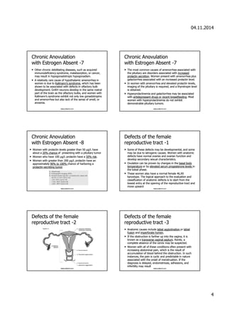 04.11.2014 
4 
CChhrroonniicc AAnnoovvuullaattiioonn 
wwiitthh EEssttrrooggeenn AAbbsseenntt -7 
• OOtthheerr cchhrroonniicc ddeebbiilliittaattiinngg ddiisseeaasseess,, ssuucchh aass aaccqquuiirreedd 
iimmmmuunnooddeeffiicciieennccyy ssyynnddrroommee,, mmaallaabbssoorrppttiioonn,, oorr ccaanncceerr,, 
mmaayy rreessuulltt iinn hhyyppooggoonnaaddoottrrooppiicc hhyyppooggoonnaaddiissmm. 
• AA rreellaattiivveellyy rraarree ccaauussee ooff hhyyppootthhaallaammiicc aammeennoorrrrhheeaa iinn 
wwoommeenn iiss dduuee ttoo KKaallllmmaannnn’’ss ssyynnddrroommee,, wwhhiicchh hhaass bbeeeenn 
sshhoowwnn ttoo bbee aassssoocciiaatteedd wwiitthh ddeeffeeccttss iinn oollffaaccttoorryy bbuullbb 
ddeevveellooppmmeenntt.. GGnnRRHH nneeuurroonnss ddeevveelloopp iinn tthhee ssaammee rroossttrraall 
ppaarrtt ooff tthhee bbrraaiinn aass tthhee oollffaaccttoorryy bbuullbbss,, aanndd wwoommeenn wwiitthh 
KKaallllmmaannnn’’ss ssyynnddrroommee eexxhhiibbiitt nnoott oonnllyy llooww ggoonnaaddoottrrooppiinnss 
aanndd aammeennoorrrrhheeaa bbuutt aallssoo llaacckk ooff tthhee sseennssee ooff ssmmeellll,, oorr 
aannoossmmiiaa.. 
www.yoldemir.com 
CChhrroonniicc AAnnoovvuullaattiioonn 
wwiitthh EEssttrrooggeenn AAbbsseenntt -7 
• TThhee mmoosstt ccoommmmoonn ccaauusseess ooff aammeennoorrrrhheeaa aassssoocciiaatteedd wwiitthh 
tthhee ppiittuuiittaarryy aarree ddiissoorrddeerrss aassssoocciiaatteedd wwiitthh iinnccrreeaasseedd 
pprroollaaccttiinn sseeccrreettiioonn.. WWoommeenn pprreesseenntt wwiitthh aammeennoorrrrhheeaa pplluuss 
ggaallaaccttoorrrrhheeaa aassssoocciiaatteedd wwiitthh aann iinnccrreeaasseedd pprroollaaccttiinn lleevveell.. 
• IInn wwoommeenn wwiitthh aammeennoorrrrhheeaa aanndd eelleevvaatteedd pprroollaaccttiinn lleevveellss,, 
iimmaaggiinngg ooff tthhee ppiittuuiittaarryy iiss rreeqquuiirreedd,, aanndd aa tthhyyrroottrrooppiinn lleevveell 
iiss oobbttaaiinneedd.. 
• HHyyppeerrpprroollaaccttiinneemmiiaa aanndd ggaallaaccttoorrrrhheeaa mmaayy bbee aassssoocciiaatteedd 
wwiitthh aannttiiddeepprreessssaanntt ddrruuggss oorr rreecceenntt bbrreeaassttffeeeeddiinngg.. MMoosstt 
wwoommeenn wwiitthh hhyyppeerrpprroollaaccttiinneemmiiaa ddoo nnoott eexxhhiibbiitt 
ddeemmoonnssttrraabbllee ppiittuuiittaarryy ttuummoorrss.. 
www.yoldemir.com 
CChhrroonniicc AAnnoovvuullaattiioonn 
wwiitthh EEssttrrooggeenn AAbbsseenntt -8 
• WWoommeenn wwiitthh pprroollaaccttiinn lleevveellss ggrreeaatteerr tthhaann 5500 μμgg//LL hhaavvee 
aabboouutt aa 2200%% cchhaannccee ooff pprreesseennttiinngg wwiitthh aa ppiittuuiittaarryy ttuummoorr 
• Woommeenn wwhhoo hhaavvee 110000 μμgg//LL pprroollaaccttiinn hhaavvee aa 5500%% rriisskk.. 
• Woommeenn wwiitthh ggrreeaatteerr tthhaann 220000 μμgg//LL pprroollaaccttiinn hhaavvee aann 
aapppprrooxxiimmaatteellyy 9900%% ttoo 110000%% cchhaannccee ooff hhaarrbboorriinngg aa 
pprroollaaccttiinn-sseeccrreettiinngg ttuummoorr 
www.yoldemir.com 
DDeeffeeccttss ooff tthhee ffeemmaallee 
rreepprroodduuccttiivvee ttrraacctt -1 
• SSoommee ooff tthheessee ddeeffeeccttss mmaayy bbee ddeevveellooppmmeennttaall,, aanndd ssoommee 
mmaayy bbee dduuee ttoo iiaattrrooggeenniicc ccaauusseess.. WWoommeenn wwiitthh aannaattoommiicc 
ddeeffeeccttss hhaavvee nnoorrmmaall oovvaarriieess aanndd oovvaarriiaann ffuunnccttiioonn aanndd 
ddeevveelloopp sseeccoonnddaarryy sseexxuuaall cchhaarraacctteerriissttiiccss.. 
• OOvvuullaattiioonn ccaann bbee pprroovveenn bbyy cchhaannggeess iinn tthhee bbaassaall bbooddyy 
tteemmppeerraattuurree oorr bbyy eelleevvaatteedd sseerruumm pprrooggeesstteerroonnee lleevveellss iinn 
tthhee lluutteeaall pphhaassee.. 
• TThheessee wwoommeenn aallssoo hhaavvee aa nnoorrmmaall ffeemmaallee 4466,,XXXX 
kkaarryyoottyyppee.. TThhee llooggiiccaall aapppprrooaacchh ttoo tthhee eevvaalluuaattiioonn aanndd 
ccllaassssiiffiiccaattiioonn ooff aannaattoommiicc ddeeffeeccttss iiss ttoo ssttaarrtt ffrroomm tthhee 
lloowweesstt eennttrryy aatt tthhee ooppeenniinngg ooff tthhee rreepprroodduuccttiivvee ttrraacctt aanndd 
mmoovvee uuppwwaarrdd 
www.yoldemir.com 
DDeeffeeccttss ooff tthhee ffeemmaallee 
rreepprroodduuccttiivvee ttrraacctt -2 
www.yoldemir.com 
DDeeffeeccttss ooff tthhee ffeemmaallee 
rreepprroodduuccttiivvee ttrraacctt -3 
• AAnnaattoommiicc ccaauusseess iinncclluuddee llaabbiiaall aagggglluuttiinnaattiioonn oorr llaabbiiaall 
ffuussiioonn aanndd iimmppeerrffoorraattee hhyymmeenn.. 
• IIff tthhee oobbssttrruuccttiioonn iiss ffaarrtthheerr uupp iinnttoo tthhee vvaaggiinnaa,, iitt iiss 
kknnoowwnn aass aa ttrraannssvveerrssee vvaaggiinnaall sseeppttuumm.. RRaarreellyy,, aa 
ccoommpplleettee aabbsseennccee ooff tthhee cceerrvviixx mmaayy bbee ssuussppeecctteedd.. 
• WWoommeenn wwiitthh aallll ooff tthheessee ccoonnddiittiioonnss oofftteenn pprreesseenntt wwiitthh 
iinnccrreeaassiinngg aabbddoommiinnaall ppaaiinn,, wwhhiicchh iiss tthhee rreessuulltt ooff 
aaccccuummuullaattiioonn ooff bblloooodd bbeehhiinndd tthhee oobbssttrruuccttiioonn.. IInn ssuucchh 
iinnssttaanncceess,, tthhee ppaaiinn iiss ccyycclliicc aanndd pprreeddiiccttaabbllee iinn nnaattuurree 
aassssoocciiaatteedd wwiitthh tthhee oonnsseett ooff mmeennssttrruuaattiioonn.. IIff tthhee 
ddiiaaggnnoossiiss iiss ddeellaayyeedd,, eennddoommeettrriioossiiss,, aaddhheessiioonnss,, aanndd 
iinnffeerrttiilliittyy mmaayy rreessuulltt 
www.yoldemir.com 
 