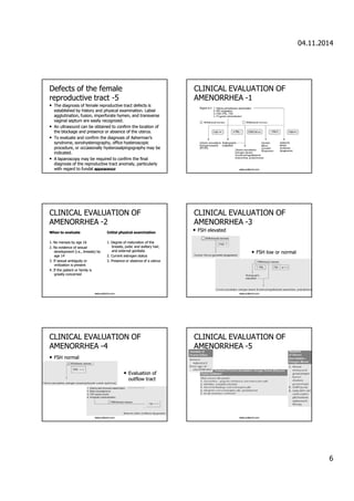 04.11.2014 
6 
Defects ooff tthhee ffeemmaallee 
rreepprroodduuccttiivvee ttrraacctt -5 
• TThhee ddiiaaggnnoossiiss ooff ffeemmaallee rreepprroodduuccttiivvee ttrraacctt ddeeffeeccttss iiss 
eessttaabblliisshheedd bbyy hhiissttoorryy aanndd pphhyyssiiccaall eexxaammiinnaattiioonn.. LLaabbiiaall 
aagggglluuttiinnaattiioonn,, ffuussiioonn,, iimmppeerrffoorraattee hhyymmeenn,, aanndd ttrraannssvveerrssee 
vvaaggiinnaall sseeppttuumm aarree eeaassiillyy rreeccooggnniizzeedd.. 
• AAnn uullttrraassoouunndd ccaann bbee oobbttaaiinneedd ttoo ccoonnffiirrmm tthhee llooccaattiioonn ooff 
tthhee bblloocckkaaggee aanndd pprreesseennccee oorr aabbsseennccee ooff tthhee uutteerruuss.. 
• TToo eevvaalluuaattee aanndd ccoonnffiirrmm tthhee ddiiaaggnnoossiiss ooff AAsshheerrmmaann’’ss 
ssyynnddrroommee,, ssoonnoohhyysstteerrooggrraapphhyy,, ooffffiiccee hhyysstteerroossccooppiicc 
pprroocceedduurree,, oorr ooccccaassiioonnaallllyy hhyysstteerroossaallppiinnggooggrraapphhyy mmaayy bbee 
iinnddiiccaatteedd.. 
• A llaappaarroossccooppyy mmaayy bbee rreeqquuiirreedd ttoo ccoonnffiirrmm tthhee ffiinnaall 
ddiiaaggnnoossiiss ooff tthhee rreepprroodduuccttiivvee ttrraacctt aannoommaallyy,, ppaarrttiiccuullaarrllyy 
wwiitthh rreeggaarrdd ttoo ffuunnddaall aawwppwpp.yeeoldaaerrmaair.nncoccmee 
CCLLIINNIICCAALL EEVVAALLUUAATTIIOONN OOFF 
AAMMEENNOORRRRHHEEAA -1 
www.yoldemir.com 
CCLLIINNIICCAALL EEVVAALLUUAATTIIOONN OOFF 
AAMMEENNOORRRRHHEEAA -2 
WWhheenn ttoo eevvaalluuaattee 
11.. NNoo mmeennsseess bbyy aaggee 1166 
22.. NNoo eevviiddeennccee ooff sseexxuuaall 
ddeevveellooppmmeenntt (ii..ee..,, bbrreeaassttss) bbyy 
aaggee 1144 
33.. IIff sseexxuuaall aammbbiigguuiittyy oorr 
vviirriilliizzaattiioonn iiss pprreesseenntt 
44.. IIff tthhee ppaattiieenntt oorr ffaammiillyy iiss 
ggrreeaattllyy ccoonncceerrnneedd 
IInniittiiaall pphhyyssiiccaall eexxaammiinnaattiioonn 
11.. DDeeggrreeee ooff mmaattuurraattiioonn ooff tthhee 
bbrreeaassttss,, ppuubbiicc aanndd aaxxiillllaarryy hhaaiirr,, 
aanndd eexxtteerrnnaall ggeenniittaalliiaa 
22.. CCuurrrreenntt eessttrrooggeenn ssttaattuuss 
33.. PPrreesseennccee oorr aabbsseennccee ooff aa uutteerruuss 
www.yoldemir.com 
CCLLIINNIICCAALL EEVVAALLUUAATTIIOONN OOFF 
AAMMEENNOORRRRHHEEAA -3 
• FFSSHH eelleevvaatteedd 
• FFSSHH llooww oorr nnoorrmmaall 
www.yoldemir.com 
CCLLIINNIICCAALL EEVVAALLUUAATTIIOONN OOFF 
AAMMEENNOORRRRHHEEAA -4 
• FFSSHH nnoorrmmaall 
• EEvvaalluuaattiioonn ooff 
oouuttffllooww ttrraacctt 
www.yoldemir.com 
CCLLIINNIICCAALL EEVVAALLUUAATTIIOONN OOFF 
AAMMEENNOORRRRHHEEAA -5 
www.yoldemir.com 
 