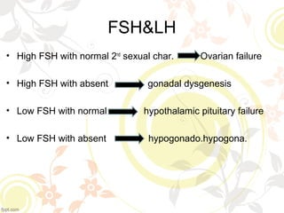 FSH&LH
• High FSH with normal 2nd
sexual char. Ovarian failure
• High FSH with absent gonadal dysgenesis
• Low FSH with normal hypothalamic pituitary failure
• Low FSH with absent hypogonado.hypogona.
 