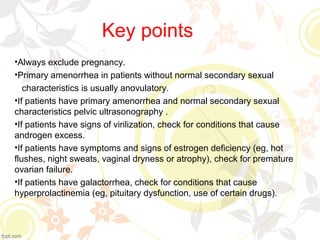 Key points
•Always exclude pregnancy.
•Primary amenorrhea in patients without normal secondary sexual
characteristics is usually anovulatory.
•If patients have primary amenorrhea and normal secondary sexual
characteristics pelvic ultrasonography .
•If patients have signs of virilization, check for conditions that cause
androgen excess.
•If patients have symptoms and signs of estrogen deficiency (eg, hot
flushes, night sweats, vaginal dryness or atrophy), check for premature
ovarian failure.
•If patients have galactorrhea, check for conditions that cause
hyperprolactinemia (eg, pituitary dysfunction, use of certain drugs).
 