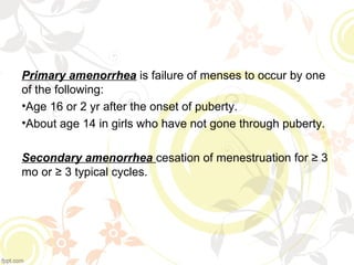 Primary amenorrhea is failure of menses to occur by one 
of the following:
•Age 16 or 2 yr after the onset of puberty.
•About age 14 in girls who have not gone through puberty.
Secondary amenorrhea cesation of menestruation for ≥ 3 
mo or ≥ 3 typical cycles.
 