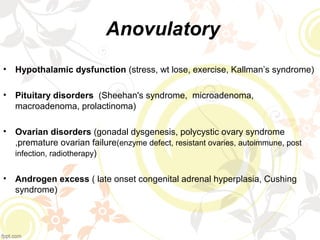 Anovulatory
• Hypothalamic dysfunction (stress, wt lose, exercise, Kallman’s syndrome)
• Pituitary disorders (Sheehan's syndrome, microadenoma,
macroadenoma, prolactinoma)
• Ovarian disorders (gonadal dysgenesis, polycystic ovary syndrome
,premature ovarian failure(enzyme defect, resistant ovaries, autoimmune, post
infection, radiotherapy)
• Androgen excess ( late onset congenital adrenal hyperplasia, Cushing
syndrome)
 
