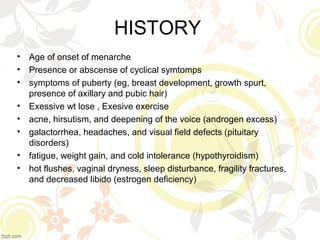 HISTORY
• Age of onset of menarche
• Presence or abscense of cyclical symtomps
• symptoms of puberty (eg, breast development, growth spurt,
presence of axillary and pubic hair)
• Exessive wt lose , Exesive exercise
• acne, hirsutism, and deepening of the voice (androgen excess)
• galactorrhea, headaches, and visual field defects (pituitary
disorders)
• fatigue, weight gain, and cold intolerance (hypothyroidism)
• hot flushes, vaginal dryness, sleep disturbance, fragility fractures,
and decreased libido (estrogen deficiency)
 