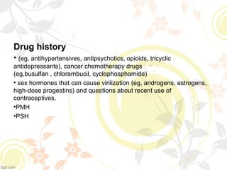 Drug history
• (eg, antihypertensives, antipsychotics, opioids, tricyclic
antidepressants), cancer chemotherapy drugs
(eg,busulfan , chlorambucil, cyclophosphamide)
• sex hormones that can cause virilization (eg, androgens, estrogens,
high-dose progestins) and questions about recent use of
contraceptives.
•PMH
•PSH
 