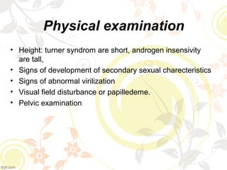 Physical examination
• Height: turner syndrom are short, androgen insensivity
are tall,
• Signs of development of secondary sexual charecteristics
• Signs of abnormal virilization
• Visual field disturbance or papilledeme.
• Pelvic examination
 