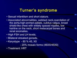 Turner’s syndrome
• Sexual infantilism and short stature.
• Associated abnormalities, webbed neck,coarctation of
the aorta,high-arched pallate, cubitus valgus, broad
shield-like chest with wildely spaced nipples, low
hairline on the neck, short metacarpal bones and
renal anomalies.
• High FSH and LH levels.
• Bilateral streaked gonads.
• Karyotype - 80 % 45, X0
- 20% mosaic forms (46XX/45X0)
• Treatment: HRT
 