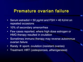 Premature ovarian failure
• Serum estradiol < 50 pg/ml and FSH > 40 IU/ml on
repeated occasions
• 10% of secondary amenorrhea
• Few cases reported, where high dose estrogen or
HMG therapy resulted in ovulation
• Sometimes immuno therapy may reverse autoimmue
ovarian failure
• Rarely  spont. ovulation (resistant ovaries)
• Treatment: HRT (osteoporosis, atherogenesis)
 