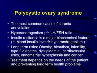 Polycystic ovary syndrome
• The most common cause of chronic
anovulation
• Hyperandrogenism ;  LH/FSH ratio
• Insulin resitance is a major biochemical feature
( blood insulin level hyperandrogenism )
• Long term risks: Obesity, hirsutism, infertility,
type 2 diabetes, dyslipidemia, cardiovasular
risks, endometrial hyperplassia and cancer
• Treatment depends on the needs of the patient
and preventing long term health problems
 