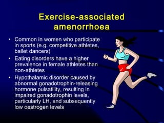Exercise-associated
amenorrhoea
• Common in women who participate
in sports (e.g. competitive athletes,
ballet dancers)
• Eating disorders have a higher
prevalence in female athletes than
non-athletes
• Hypothalamic disorder caused by
abnormal gonadotrophin-releasing
hormone pulsatility, resulting in
impaired gonadotrophin levels,
particularly LH, and subsequently
low oestrogen levels
 