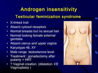Androgen insensitivity
Testicular feminization syndrome
• X-linked trait
• Absent cytosol receptors
• Normal breasts but no sexual hair
• Normal looking female external
genitalia
• Absent uterus and upper vagina
• Karyotype 46, XY
• Male range testosterone level
• Treatment : gonadectomy after
puberty + HRT
• ? Vaginal creation (dilatation VS
Vaginoplasty )
 