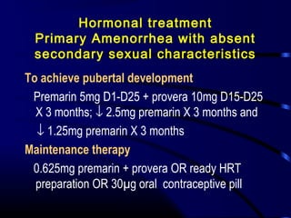 Hormonal treatment
Primary Amenorrhea with absent
secondary sexual characteristics
To achieve pubertal development
Premarin 5mg D1-D25 + provera 10mg D15-D25
X 3 months; ↓ 2.5mg premarin X 3 months and
↓ 1.25mg premarin X 3 months
Maintenance therapy
0.625mg premarin + provera OR ready HRT
preparation OR 30µg oral contraceptive pill
 