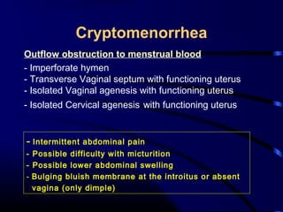 Cryptomenorrhea
Outflow obstruction to menstrual blood
- Imperforate hymen
- Transverse Vaginal septum with functioning uterus
- Isolated Vaginal agenesis with functioning uterus
- Isolated Cervical agenesis with functioning uterus
- Intermittent abdominal pain
- Possible difficulty with micturition
- Possible lower abdominal swelling
- Bulging bluish membrane at the introitus or absent
vagina (only dimple)
 