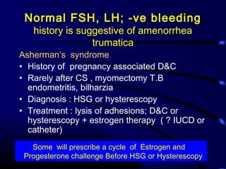 Normal FSH, LH; -ve bleeding
history is suggestive of amenorrhea
trumatica
Asherman’s syndrome
• History of pregnancy associated D&C
• Rarely after CS , myomectomy T.B
endometritis, bilharzia
• Diagnosis : HSG or hysterescopy
• Treatment : lysis of adhesions; D&C or
hysterescopy + estrogen therapy ( ? IUCD or
catheter)
Some will prescribe a cycle of Estrogen and
Progesterone challenge Before HSG or Hysterescopy
 