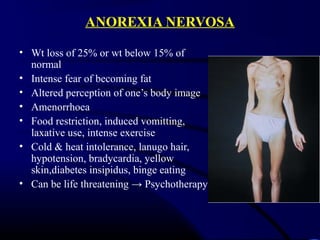 ANOREXIA NERVOSA
• Wt loss of 25% or wt below 15% of
normal
• Intense fear of becoming fat
• Altered perception of one’s body image
• Amenorrhoea
• Food restriction, induced vomitting,
laxative use, intense exercise
• Cold & heat intolerance, lanugo hair,
hypotension, bradycardia, yellow
skin,diabetes insipidus, binge eating
• Can be life threatening → Psychotherapy
 
