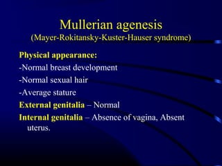Mullerian agenesis
(Mayer-Rokitansky-Kuster-Hauser syndrome)
Physical appearance:
-Normal breast development
-Normal sexual hair
-Average stature
External genitalia – Normal
Internal genitalia – Absence of vagina, Absent
uterus.
 