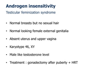 • Normal breasts but no sexual hair
• Normal looking female external genitalia
• Absent uterus and upper vagina
• Karyotype 46, XY
• Male like testosterone level
• Treatment : gonadectomy after puberty + HRT
Androgen insensitivity
Testicular feminization syndrome
 