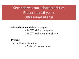 • Absent/abnormal then karyotype:
- 46 XX Mullerian agenesis
- 46 XY Androgen insensitivity
• Present
•+ no outflow obstruction
- As for 2o amenorrhoea
Secondary sexual characteristics
Present by 16 years
Ultrasound uterus
 